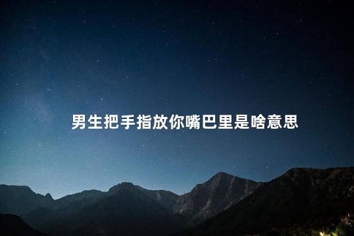 男生把手指放你嘴巴里是啥意思 男性將手指放女性口中是什么意思